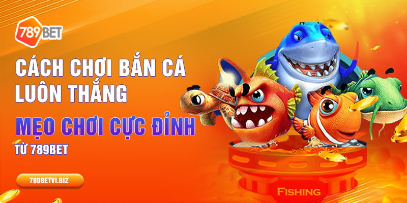 Cách Chơi Bắn Cá Luôn Thắng - Mẹo Chơi Cực Đỉnh Từ 789Bet